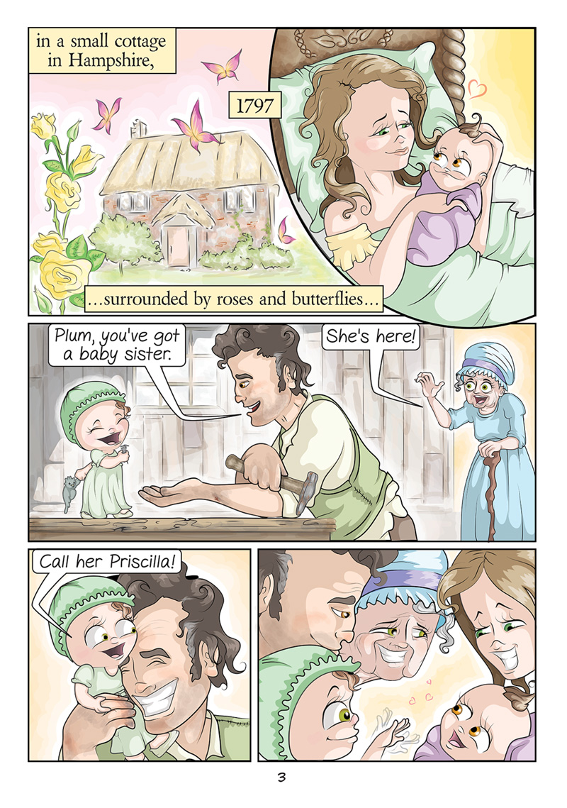 Panel 1: A woman holds a baby in bed. Text: in a small cottage in Hampshire, 1797, surrounded by roses and butterflies... Panel 2: A man with a hammer looks at a small child holding a nail while an older woman enters the room. Dialogue Older woman: She’s here! Man: Plum, you’ve got a baby sister. Panel 3: The man hugs Plum, the small child. Dialogue Plum: Call her Priscilla! Panel 4: Everyone looks lovingly at baby Priscilla.