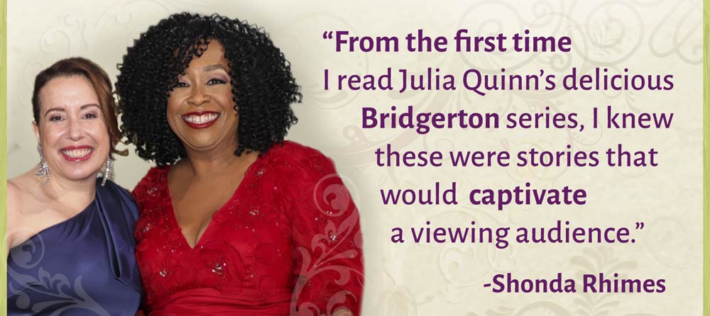"From the first time I read Julia Quinn's delicious Bridgerton series, I knew these were stories that would captivate a viewing audience" -Shonda Rhimes
